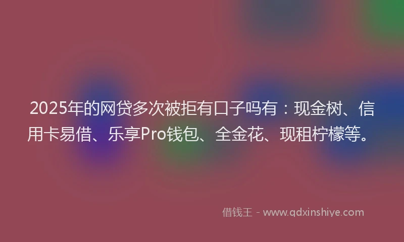 2025年的网贷多次被拒有口子吗有：现金树、信用卡易借、乐享Pro钱包、全金花、现租柠檬等。