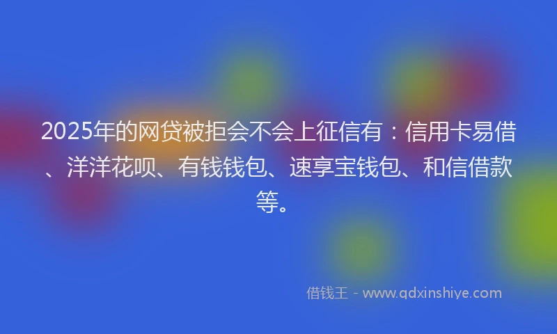 2025年的网贷被拒会不会上征信有：信用卡易借、洋洋花呗、有钱钱包、速享宝钱包、和信借款等。