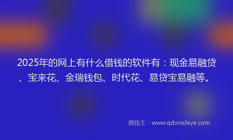 2025年的网上有什么借钱的软件有：现金易融贷、宝来花、金瑞钱包、时代花、易贷宝易融等。