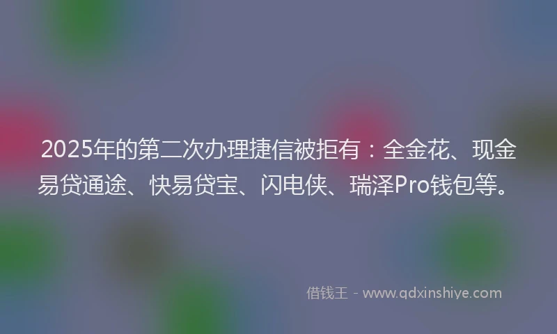 2025年的第二次办理捷信被拒有：全金花、现金易贷通途、快易贷宝、闪电侠、瑞泽Pro钱包等。
