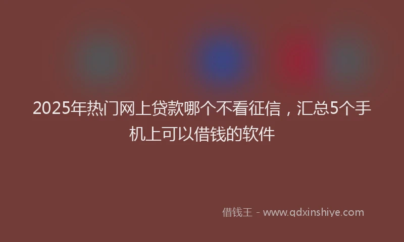 2025年热门网上贷款哪个不看征信，汇总5个手机上可以借钱的软件