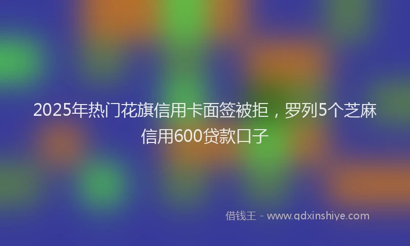2025年热门花旗信用卡面签被拒，罗列5个芝麻信用600贷款口子