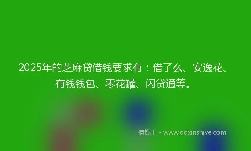 2025年的芝麻贷借钱要求有：借了么、安逸花、有钱钱包、零花罐、闪贷通等。