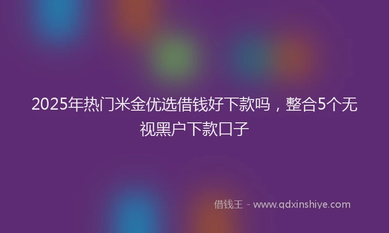 2025年热门米金优选借钱好下款吗，整合5个无视黑户下款口子