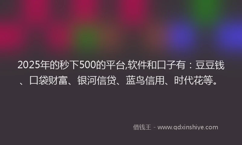 2025年的秒下500的平台,软件和口子有：豆豆钱、口袋财富、银河信贷、蓝鸟信用、时代花等。