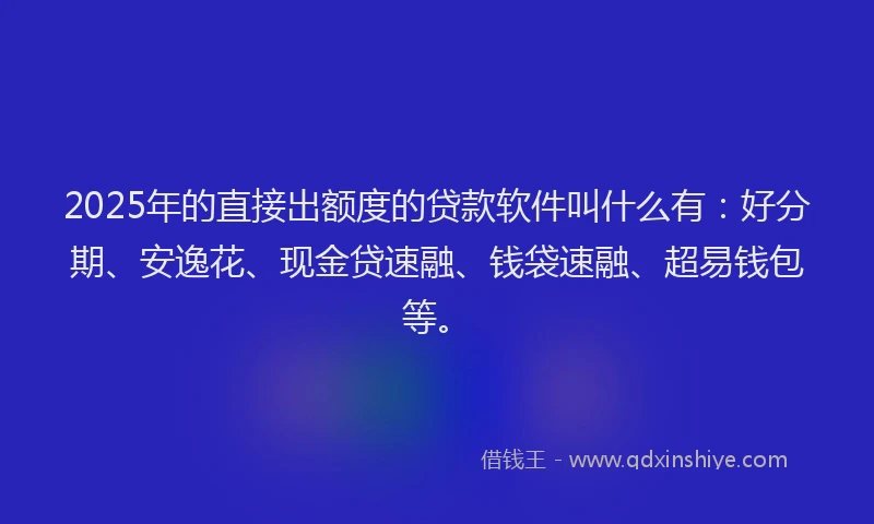 2025年的直接出额度的贷款软件叫什么有：好分期、安逸花、现金贷速融、钱袋速融、超易钱包等。