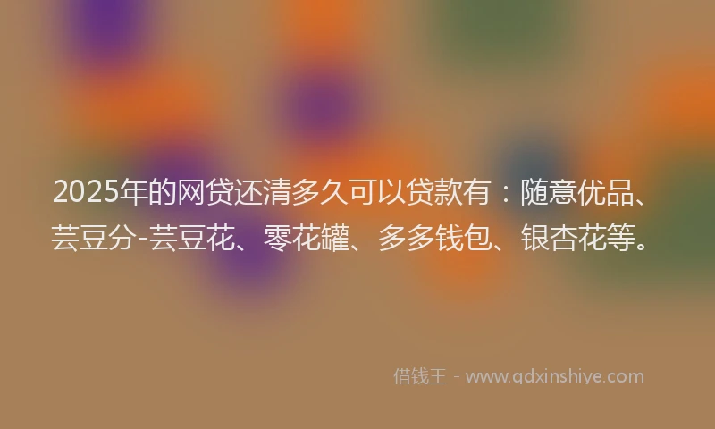 2025年的网贷还清多久可以贷款有：随意优品、芸豆分-芸豆花、零花罐、多多钱包、银杏花等。