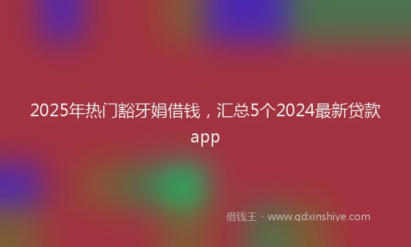 2025年热门豁牙娟借钱，汇总5个2024最新贷款app