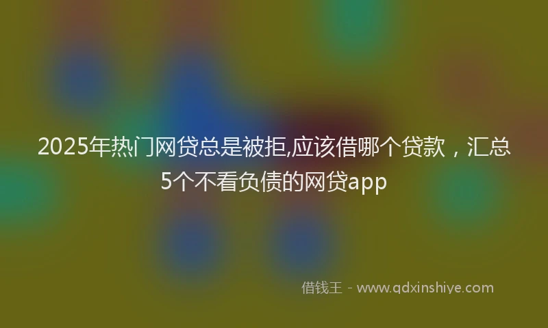 2025年热门网贷总是被拒,应该借哪个贷款，汇总5个不看负债的网贷app