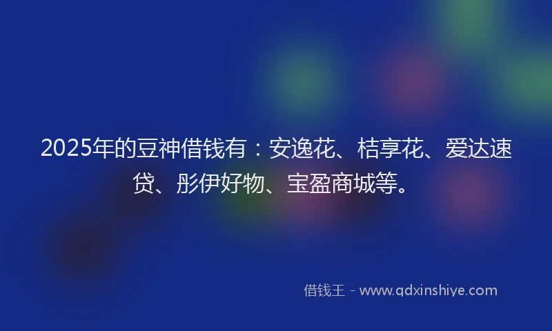 2025年的豆神借钱有：安逸花、桔享花、爱达速贷、彤伊好物、宝盈商城等。