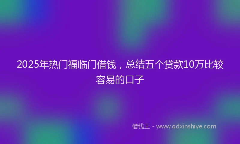 2025年热门福临门借钱，总结五个贷款10万比较容易的口子