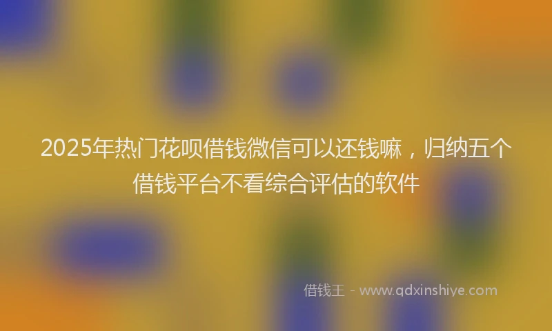 2025年热门花呗借钱微信可以还钱嘛，归纳五个借钱平台不看综合评估的软件