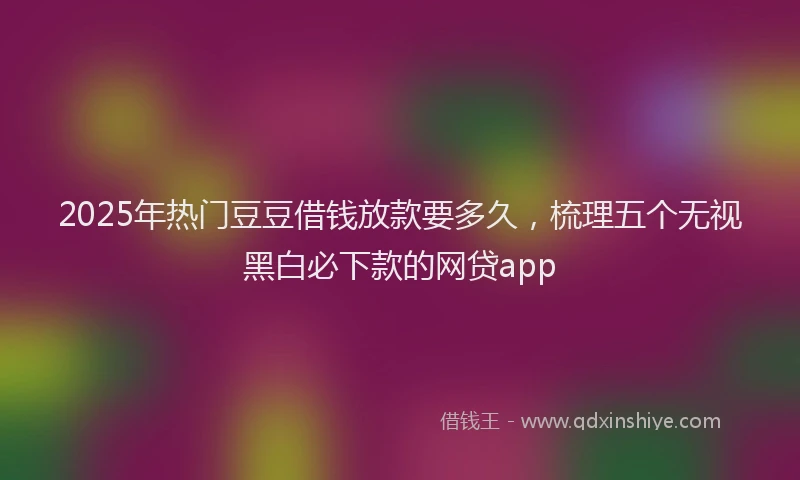 2025年热门豆豆借钱放款要多久，梳理五个无视黑白必下款的网贷app