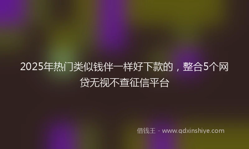 2025年热门类似钱伴一样好下款的，整合5个网贷无视不查征信平台