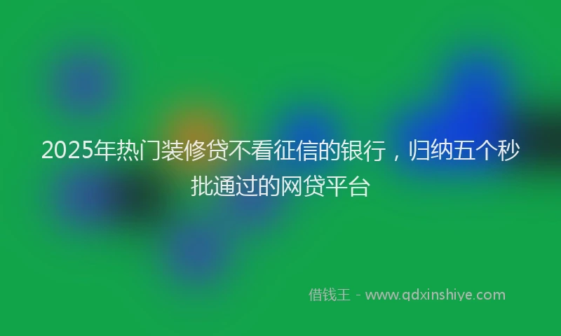 2025年热门装修贷不看征信的银行，归纳五个秒批通过的网贷平台