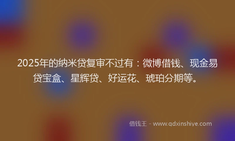 2025年的纳米贷复审不过有：微博借钱、现金易贷宝盒、星辉贷、好运花、琥珀分期等。