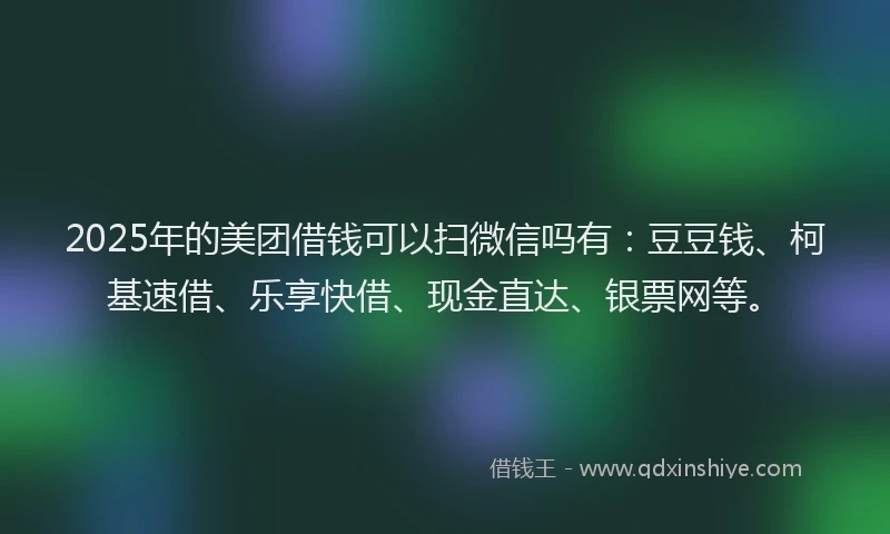 2025年的美团借钱可以扫微信吗有：豆豆钱、柯基速借、乐享快借、现金直达、银票网等。