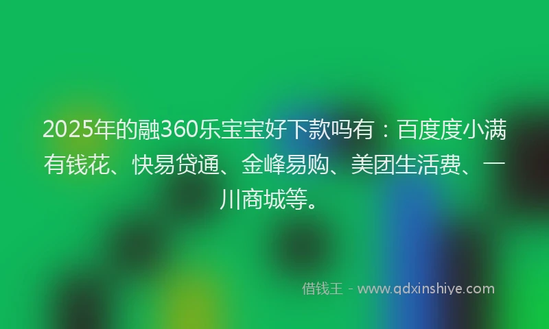2025年的融360乐宝宝好下款吗有：百度度小满有钱花、快易贷通、金峰易购、美团生活费、一川商城等。