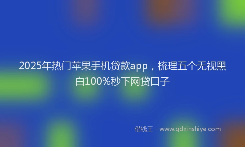 2025年热门苹果手机贷款app，梳理五个无视黑白100%秒下网贷口子