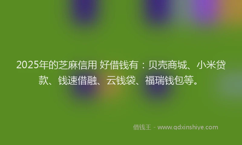 2025年的芝麻信用 好借钱有：贝壳商城、小米贷款、钱速借融、云钱袋、福瑞钱包等。