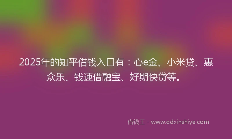 2025年的知乎借钱入口有：心e金、小米贷、惠众乐、钱速借融宝、好期快贷等。