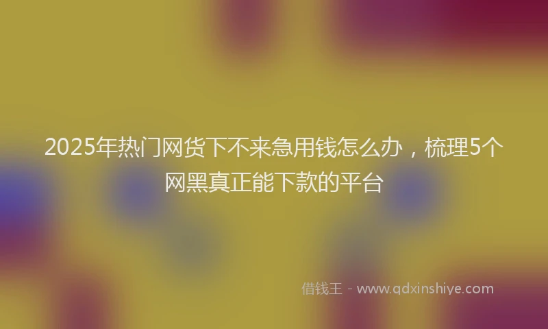 2025年热门网货下不来急用钱怎么办，梳理5个网黑真正能下款的平台