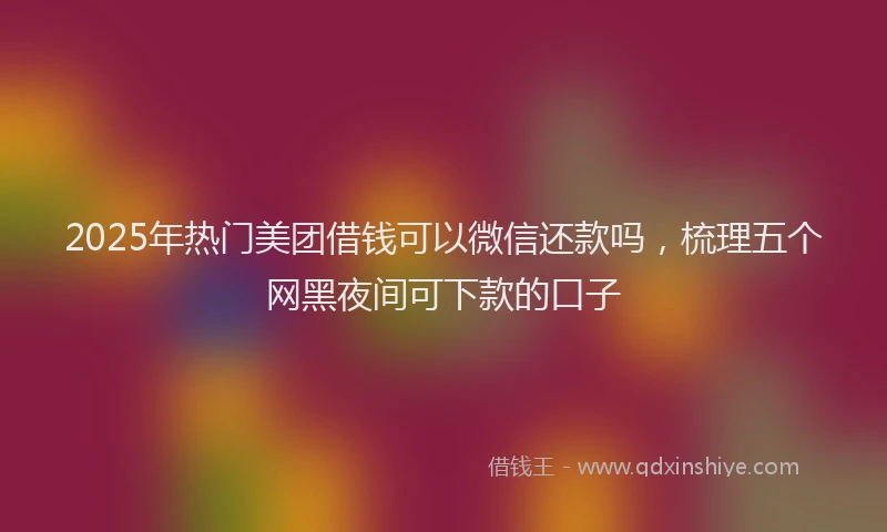2025年热门美团借钱可以微信还款吗，梳理五个网黑夜间可下款的口子