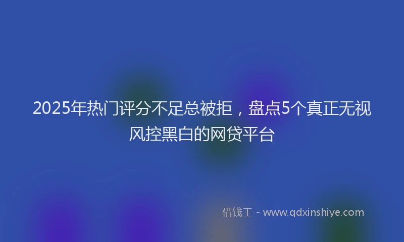 2025年热门评分不足总被拒，盘点5个真正无视风控黑白的网贷平台