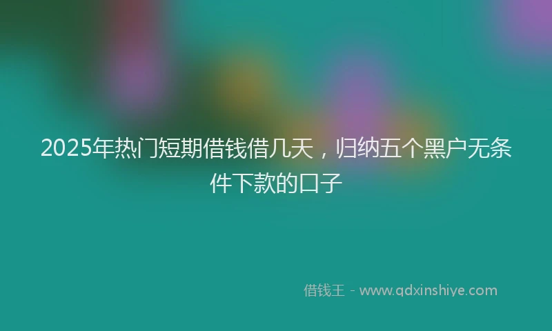 2025年热门短期借钱借几天，归纳五个黑户无条件下款的口子