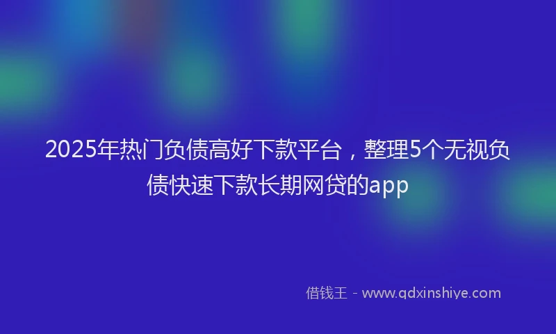 2025年热门负债高好下款平台，整理5个无视负债快速下款长期网贷的app