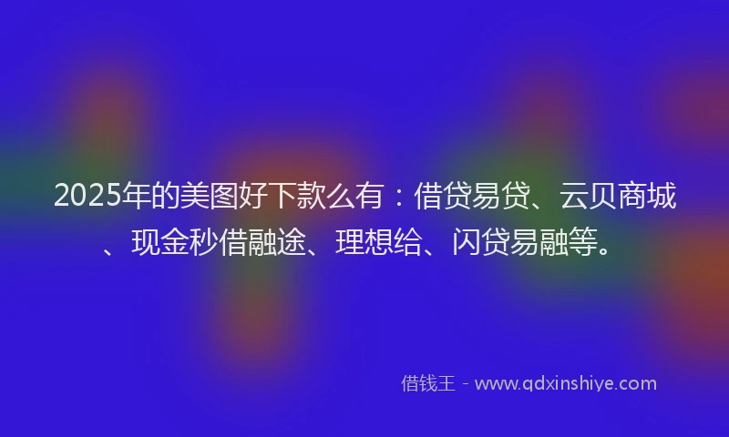 2025年的美图好下款么有：借贷易贷、云贝商城、现金秒借融途、理想给、闪贷易融等。