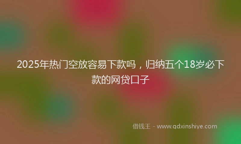 2025年热门空放容易下款吗，归纳五个18岁必下款的网贷口子