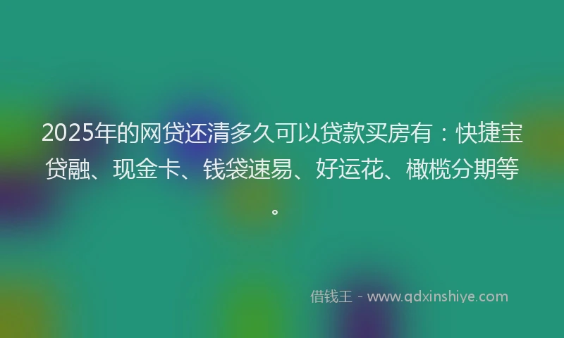 2025年的网贷还清多久可以贷款买房有：快捷宝贷融、现金卡、钱袋速易、好运花、橄榄分期等。