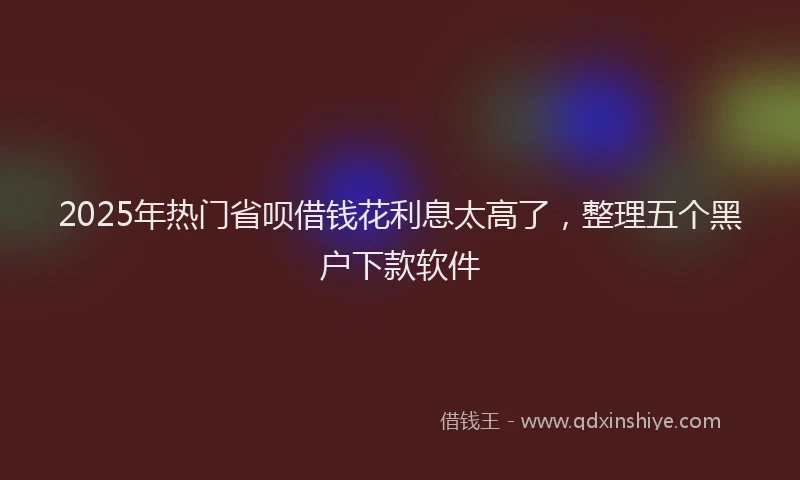 2025年热门省呗借钱花利息太高了，整理五个黑户下款软件
