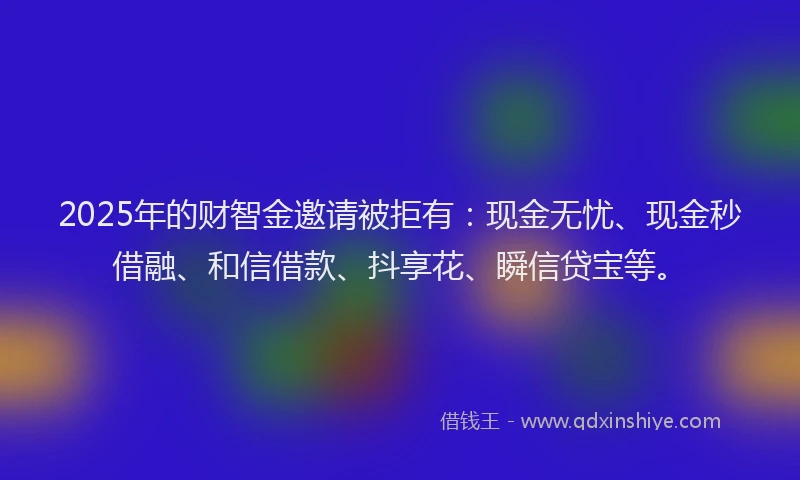 2025年的财智金邀请被拒有：现金无忧、现金秒借融、和信借款、抖享花、瞬信贷宝等。