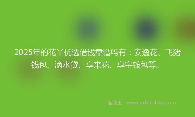 2025年的花丫优选借钱靠谱吗有：安逸花、飞猪钱包、滴水贷、享来花、享宇钱包等。