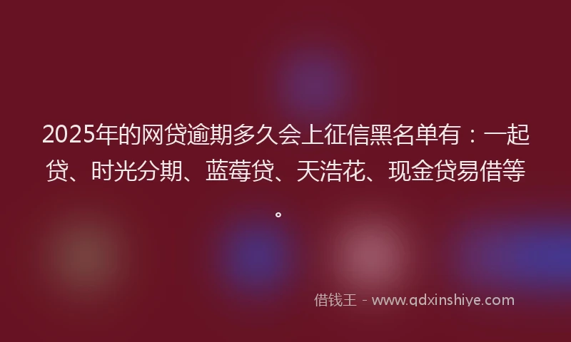 2025年的网贷逾期多久会上征信黑名单有：一起贷、时光分期、蓝莓贷、天浩花、现金贷易借等。