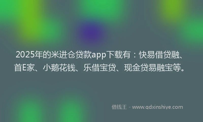 2025年的米进仓贷款app下载有：快易借贷融、首E家、小鹅花钱、乐借宝贷、现金贷易融宝等。