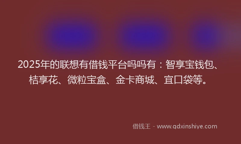 2025年的联想有借钱平台吗吗有：智享宝钱包、桔享花、微粒宝盒、金卡商城、宜口袋等。