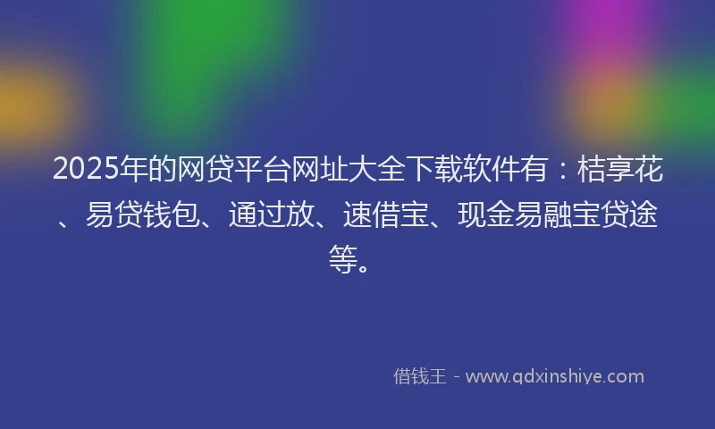 2025年的网贷平台网址大全下载软件有：桔享花、易贷钱包、通过放、速借宝、现金易融宝贷途等。