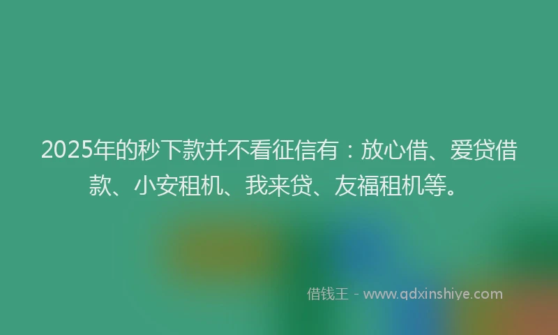 2025年的秒下款并不看征信有：放心借、爱贷借款、小安租机、我来贷、友福租机等。