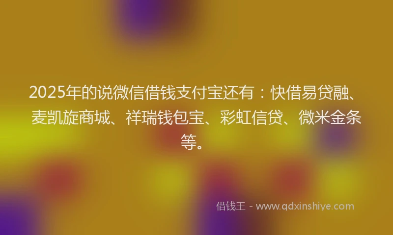 2025年的说微信借钱支付宝还有：快借易贷融、麦凯旋商城、祥瑞钱包宝、彩虹信贷、微米金条等。