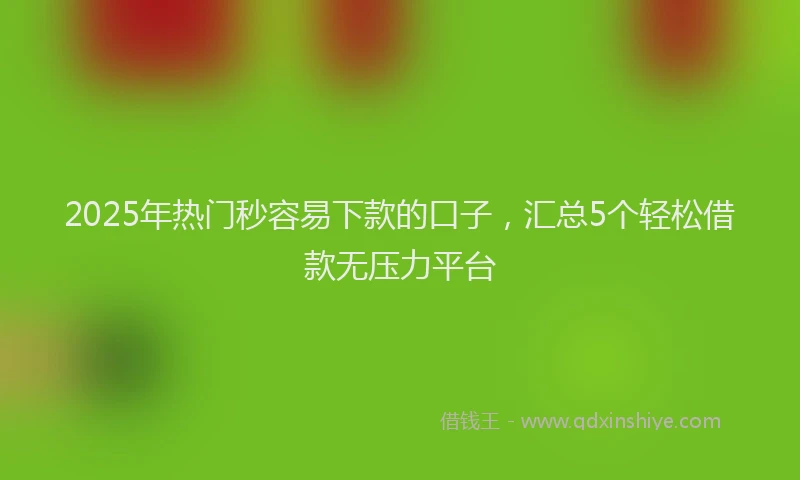 2025年热门秒容易下款的口子，汇总5个轻松借款无压力平台