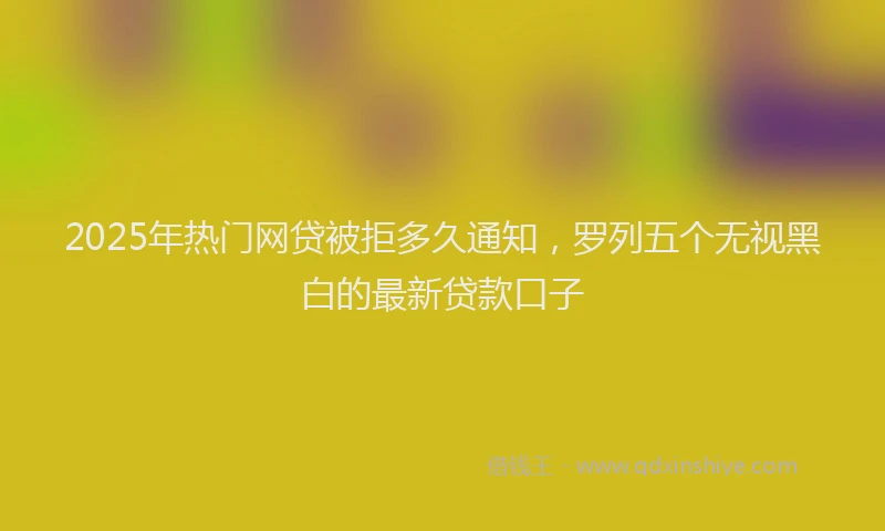 2025年热门网贷被拒多久通知，罗列五个无视黑白的最新贷款口子