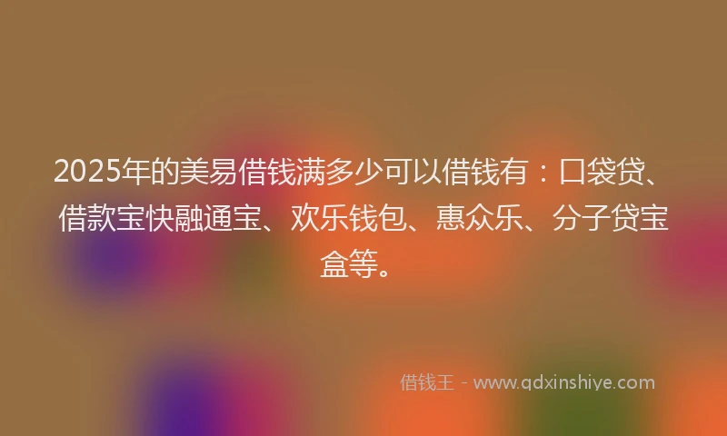 2025年的美易借钱满多少可以借钱有：口袋贷、借款宝快融通宝、欢乐钱包、惠众乐、分子贷宝盒等。