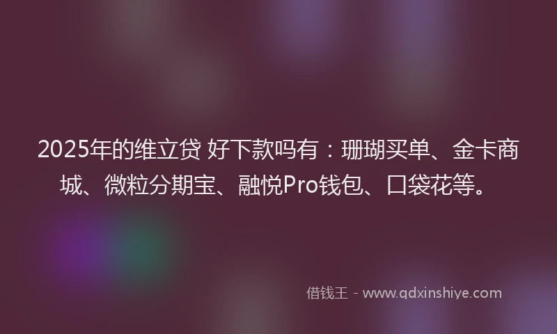 2025年的维立贷 好下款吗有：珊瑚买单、金卡商城、微粒分期宝、融悦Pro钱包、口袋花等。