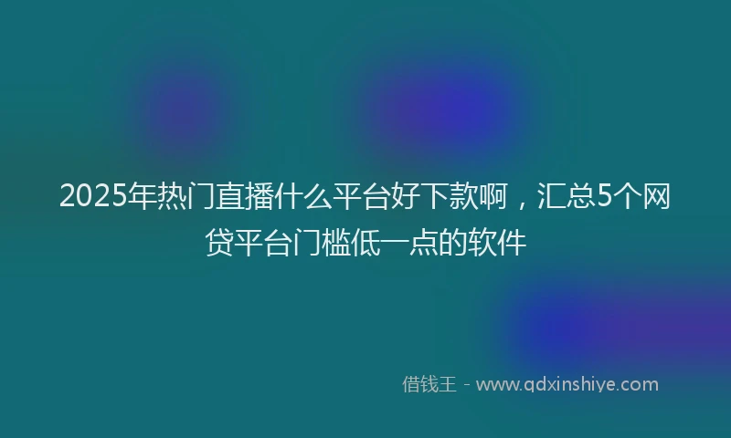2025年热门直播什么平台好下款啊，汇总5个网贷平台门槛低一点的软件