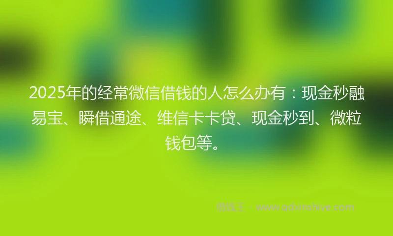 2025年的经常微信借钱的人怎么办有：现金秒融易宝、瞬借通途、维信卡卡贷、现金秒到、微粒钱包等。