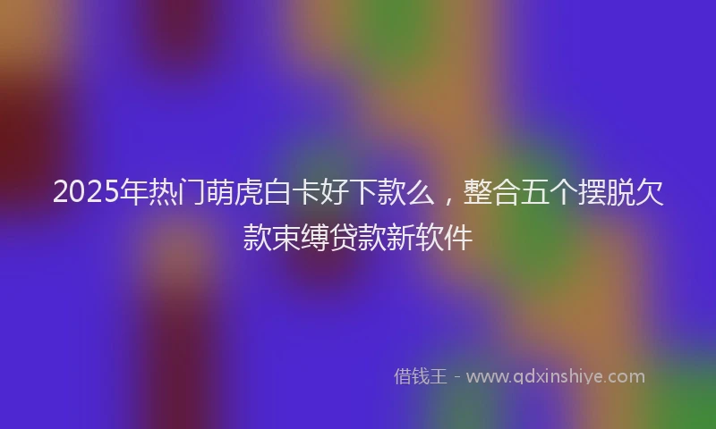 2025年热门萌虎白卡好下款么，整合五个摆脱欠款束缚贷款新软件