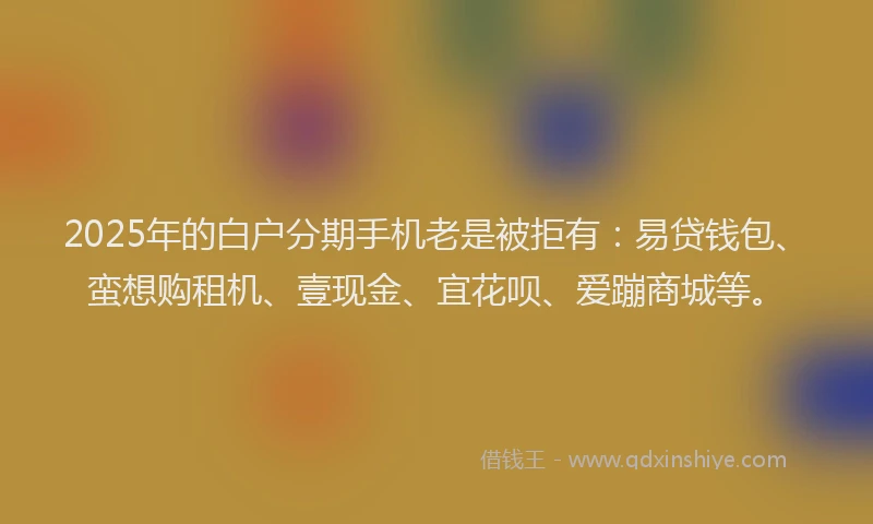 2025年的白户分期手机老是被拒有：易贷钱包、蛮想购租机、壹现金、宜花呗、爱蹦商城等。